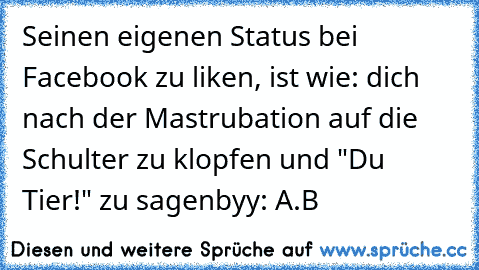 Seinen eigenen Status bei Facebook zu liken, ist wie: dich nach der Mastrubation auf die Schulter zu klopfen und "Du Tier!" zu sagen
byy: A.B