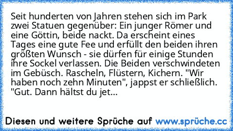 Seit hunderten von Jahren stehen sich im Park zwei Statuen gegenüber: Ein junger Römer und eine Göttin, beide nackt. Da erscheint eines Tages eine gute Fee und erfüllt den beiden ihren größten Wunsch - sie dürfen für einige Stunden ihre Sockel verlassen. Die Beiden verschwindeten im Gebüsch. Rascheln, Flüstern, Kichern. "Wir haben noch zehn Minuten", jappst er schließlich. "Gut. Dann hältst du ...