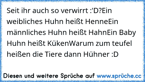 Seit ihr auch so verwirrt :'D?
Ein weibliches Huhn heißt Henne
Ein männliches Huhn heißt Hahn
Ein Baby Huhn heißt Küken
Warum zum teufel heißen die Tiere dann Hühner :D