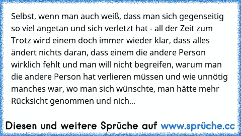 Selbst, wenn man auch weiß, dass man sich gegenseitig so viel angetan und sich verletzt hat - all der Zeit zum Trotz wird einem doch immer wieder klar, dass alles ändert nichts daran, dass einem die andere Person wirklich fehlt und man will nicht begreifen, warum man die andere Person hat verlieren müssen und wie unnötig manches war, wo man sich wünschte, man hätte mehr Rücksicht genommen und n...