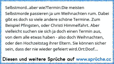 Selbstmord..aber wie?
Termin:
Die meisten Selbstmorde passieren ja um Weihnachten rum. Dabei gibt es doch so viele andere schöne Termine. Zum Beispiel Pfingsten, oder Christi Himmelfahrt. Aber vielleicht suchen sie sich ja doch einen Termin aus, von dem alle etwas haben - also doch Weihnachten, oder den Hochzeitstag ihrer Eltern. Sie können sicher sein, dass der nie wieder gefeiert wird.
Ort:
Doof...