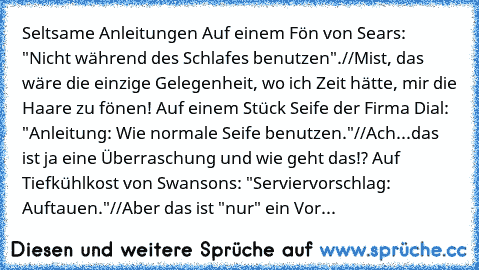 Seltsame Anleitungen
• Auf einem Fön von Sears: "Nicht während des Schlafes benutzen".
//Mist, das wäre die einzige Gelegenheit, wo ich Zeit hätte, mir die Haare zu fönen!
• Auf einem Stück Seife der Firma Dial: "Anleitung: Wie normale Seife benutzen."
//Ach...das ist ja eine Überraschung und wie geht das!?
• Auf Tiefkühlkost von Swansons: "Serviervorschlag: Auftauen."
//Aber das ist "nur" ein ...