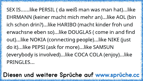 SEX IS...
...like PERSIL ( da weiß man was man hat)
...like EHRMANN (keiner macht mich mehr an)
...like AOL (bin ich schon drin?)
...like HARIBO (macht kinder froh und erwachsne eben so)
...like DOUGLAS ( come in and find out)
...like NOKIA (connecting people)
...like NIKE (just do it)
...like PEPSI (ask for more)
...like SAMSUN (everybody is involved)
...like COCA COLA (enjoy)
...like PRINGLES (e...