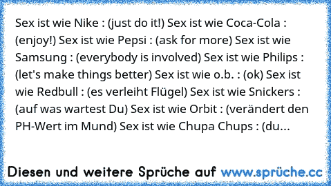 Sex ist wie Nike : (just do it!) 
Sex ist wie Coca-Cola : (enjoy!) 
Sex ist wie Pepsi : (ask for more) 
Sex ist wie Samsung : (everybody is involved) 
Sex ist wie Philips : (let's make things better) 
Sex ist wie o.b. : (ok) 
Sex ist wie Redbull : (es verleiht Flügel) 
Sex ist wie Snickers : (auf was wartest Du) 
Sex ist wie Orbit : (verändert den PH-Wert im Mund) 
Sex ist wie Chupa Chups : (du...