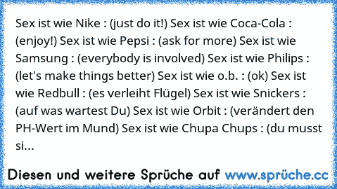 Sex ist wie Nike : (just do it!) Sex ist wie Coca-Cola : (enjoy!) Sex ist wie Pepsi : (ask for more) Sex ist wie Samsung : (everybody is involved) Sex ist wie Philips : (let's make things better) Sex ist wie o.b. : (ok) Sex ist wie Redbull : (es verleiht Flügel) Sex ist wie Snickers : (auf was wartest Du) Sex ist wie Orbit : (verändert den PH-Wert im Mund) Sex ist wie Chupa Chups : (du musst si...