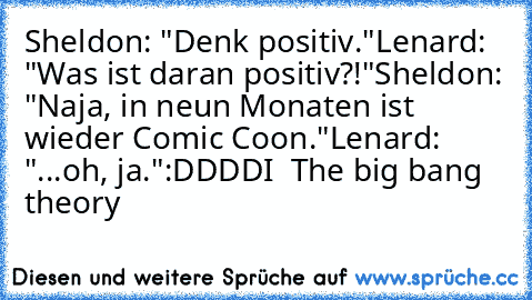 Sheldon: "Denk positiv."
Lenard: "Was ist daran positiv?!"
Sheldon: "Naja, in neun Monaten ist wieder Comic Coon."
Lenard: "...oh, ja."
:DDDD
I ♥ The big bang theory