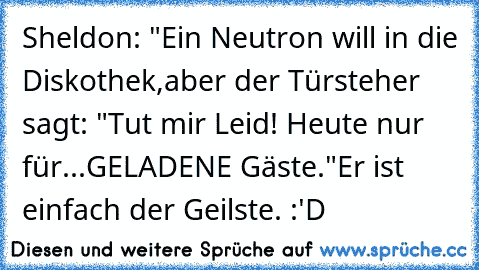 Sheldon: "Ein Neutron will in die Diskothek,aber der Türsteher sagt: "Tut mir Leid! Heute nur für...GELADENE Gäste."
Er ist einfach der Geilste. :'D