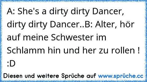 A: She's a dirty dirty Dancer, dirty dirty Dancer..
B: Alter, hör auf meine Schwester im Schlamm hin und her zu rollen ! :D