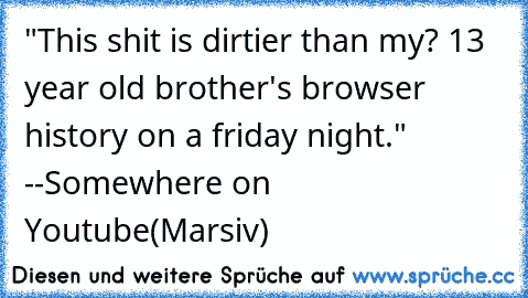 "This shit is dirtier than my? 13 year old brother's browser history on a friday night." --Somewhere on Youtube(Marsiv)
