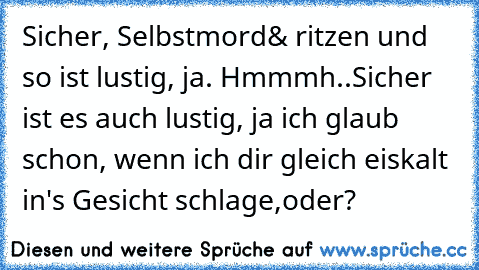 Sicher, Selbstmord& ritzen und so ist lustig, ja. Hmmmh..
Sicher ist es auch lustig, ja ich glaub schon, wenn ich dir gleich eiskalt in's Gesicht schlage,oder?