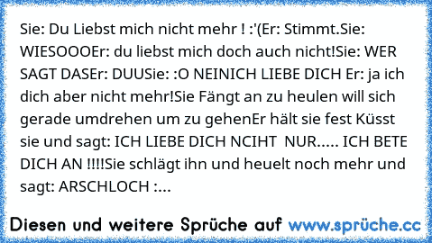 Sie: Du Liebst mich nicht mehr ! :'(
Er: Stimmt.
Sie: WIESOOO
Er: du liebst mich doch auch nicht!
Sie: WER SAGT DAS
Er: DUU
Sie: :O NEIN
ICH LIEBE DICH ♥
Er: ja ich dich aber nicht mehr!
Sie Fängt an zu heulen will sich gerade umdrehen um zu gehen
Er hält sie fest Küsst sie und sagt: ICH LIEBE DICH NCIHT  NUR..... ICH BETE DICH AN !!!!♥
Sie schlägt ihn und heuelt noch mehr und sagt: ARSCHLOCH :...