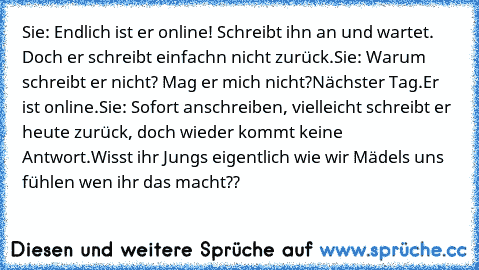 Sie: Endlich ist er online! Schreibt ihn an und wartet. Doch er schreibt einfachn nicht zurück.
Sie: Warum schreibt er nicht? Mag er mich nicht?
Nächster Tag.
Er ist online.
Sie: Sofort anschreiben, vielleicht schreibt er heute zurück, doch wieder kommt keine Antwort.
Wisst ihr Jungs eigentlich wie wir Mädels uns fühlen wen ihr das macht??