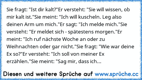 Sie fragt: "Ist dir kalt?"
Er versteht: "Sie will wissen, ob mir kalt ist."
Sie meint: "Ich will kuscheln. Leg also deinen Arm um mich."
Er sagt: "Ich melde mich."
Sie versteht: "Er meldet sich - spätestens morgen."
Er meint: "Ich ruf nächste Woche an oder zu Weihnachten oder gar nicht."
Sie fragt: "Wie war deine Ex so?"
Er versteht: "Ich soll von meiner Ex erzählen."
Sie meint: "Sag mir, dass ...