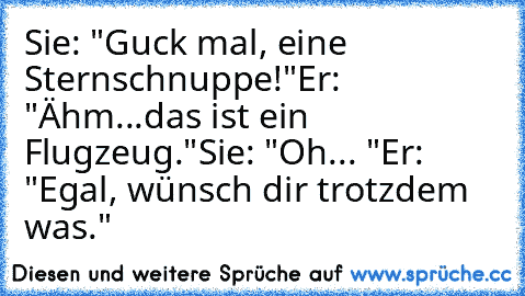 Sie: "Guck mal, eine Sternschnuppe!"
Er: "Ähm...das ist ein Flugzeug."
Sie: "Oh... "
Er: "Egal, wünsch dir trotzdem was." ♥