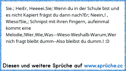 Sie.; Hei
Er, Heeeei.
Sie; Wenn du in der Schule bist und es nicht Kapiert frägst du dann nach?
Er; Neein,! , Wieso?
Sie,; Schnipst mit ihren Fingern, aufeinmal kommt eine Melodie,!
Wer,Wie,Was---Wieso-Weshalb-Warum,Wer nich fragt bleibt dumm--Also bleibst du dumm.! :D