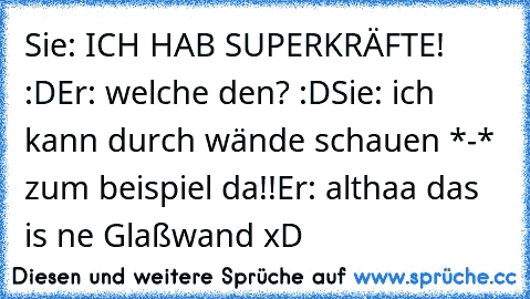 Sie: ICH HAB SUPERKRÄFTE! :D
Er: welche den? :D
Sie: ich kann durch wände schauen *-* zum beispiel da!!
Er: althaa das is ne Glaßwand xD