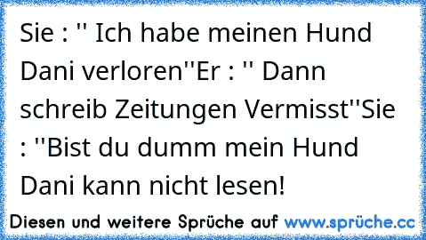 Sie : '' Ich habe meinen Hund Dani verloren''
Er : '' Dann schreib Zeitungen Vermisst''
Sie : ''Bist du dumm mein Hund Dani kann nicht lesen!