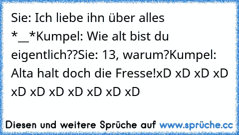 Sie: Ich liebe ihn über alles *__*
Kumpel: Wie alt bist du eigentlich??
Sie: 13, warum?
Kumpel: Alta halt doch die Fresse!
xD xD xD xD xD xD xD xD xD xD xD