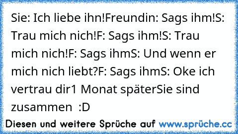 Sie: Ich liebe ihn!
Freundin: Sags ihm!
S: Trau mich nich!
F: Sags ihm!
S: Trau mich nich!
F: Sags ihm
S: Und wenn er mich nich liebt?
F: Sags ihm
S: Oke ich vertrau dir
1 Monat später
Sie sind zusammen  :D