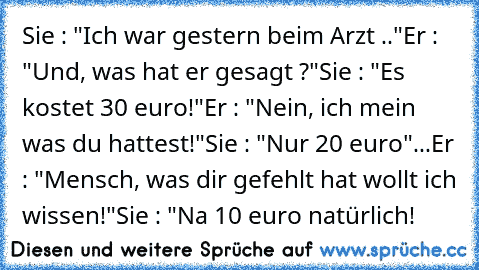 Sie : "Ich war gestern beim Arzt .."
Er : "Und, was hat er gesagt ?"
Sie : "Es kostet 30 euro!"
Er : "Nein, ich mein was du hattest!"
Sie : "Nur 20 euro"
...Er : "Mensch, was dir gefehlt hat wollt ich wissen!"
Sie : "Na 10 euro natürlich!