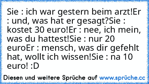 Sie : ich war gestern beim arzt!
Er : und, was hat er gesagt?
Sie : kostet 30 euro!
Er : nee, ich mein, was du hattest!
Sie : nur 20 euro
Er : mensch, was dir gefehlt hat, wollt ich wissen!
Sie : na 10 euro! :D