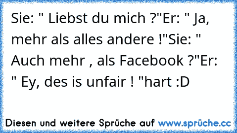 Sie: " Liebst du mich ?"
Er: " Ja, mehr als alles andere !"
Sie: " Auch mehr , als Facebook ?"
Er: " Ey, des is unfair ! "
hart :D