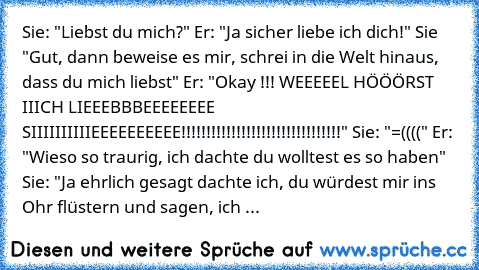 Sie: "Liebst du mich?" Er: "Ja sicher liebe ich dich!" Sie "Gut, dann beweise es mir, schrei in die Welt hinaus, dass du mich liebst" Er: "Okay !!! WEEEEEL HÖÖÖRST IIICH LIEEEBBBEEEEEEEE SIIIIIIIIIIEEEEEEEEEE!!!!!!!!!!!!!!!!!!!!!!!!!!!!!!!!" Sie: "=((((" Er: "Wieso so traurig, ich dachte du wolltest es so haben" Sie: "Ja ehrlich gesagt dachte ich, du würdest mir ins Ohr flüstern und sagen, ich lie...