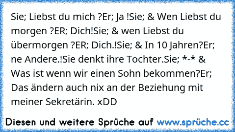 Sie; Liebst du mich ?
Er; Ja !
Sie; & Wen Liebst du morgen ?
ER; Dich!
Sie; & wen Liebst du übermorgen ?
ER; Dich.!
Sie; & In 10 Jahren?
Er; ne Andere.!
Sie denkt ihre Tochter.
Sie; *-* & Was ist wenn wir einen Sohn bekommen?
Er; Das ändern auch nix an der Beziehung mit meiner Sekretärin. xDD