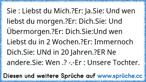 Sie : Liebst du Mich.?
Er: Ja.
Sie: Und wen liebst du morgen.?
Er: Dich.
Sie: Und Übermorgen.?
Er: Dich.
Sie:Und wen Liebst du in 2 Wochen.?
Er: Immernoch Dich.
Sie: UNd in 20 Jahren.?
ER Ne andere.
Sie: Wen .? -.-
Er : Unsere Tochter.♥