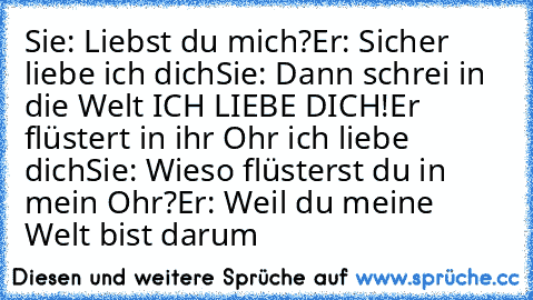 Sie: Liebst du mich?
Er: Sicher liebe ich dich
Sie: Dann schrei in die Welt ICH LIEBE DICH!
Er flüstert in ihr Ohr ich liebe dich
Sie: Wieso flüsterst du in mein Ohr?
Er: Weil du meine Welt bist darum