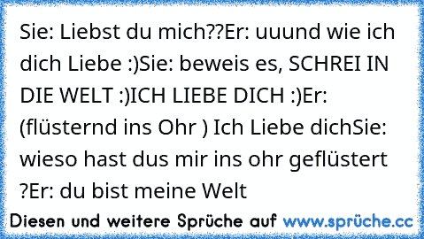 Sie: Liebst du mich??
Er: uuund wie ich dich Liebe :)
Sie: beweis es, SCHREI IN DIE WELT :)
ICH LIEBE DICH :)
Er: (flüsternd ins Ohr ) Ich Liebe dich
Sie: wieso hast dus mir ins ohr geflüstert ?
Er: du bist meine Welt ♥