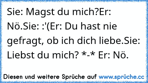 Sie: Magst du mich?
Er: Nö.
Sie: :'(
Er: Du hast nie gefragt, ob ich dich liebe.
Sie: Liebst du mich? *-* ♥
Er: Nö.