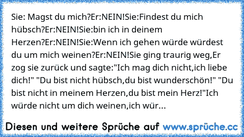 Sie: Magst du mich?
Er:NEIN!
Sie:Findest du mich hübsch?
Er:NEIN!
Sie:bin ich in deinem Herzen?
Er:NEIN!
Sie:Wenn ich gehen würde würdest du um mich weinen?
Er:NEIN!
Sie ging traurig weg,
Er zog sie zurück und sagte:
"Ich mag dich nicht,
ich liebe dich!" ♥
"Du bist nicht hübsch,
du bist wunderschön!" ♥
"Du bist nicht in meinem Herzen,
du bist mein Herz!"♥
Ich würde nicht um dich weinen,
ich würde ...