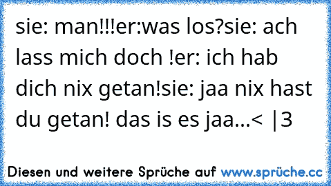 sie: man!!!
er:was los?
sie: ach lass mich doch !
er: ich hab dich nix getan!
sie: jaa nix hast du getan! das is es jaa...
< |3