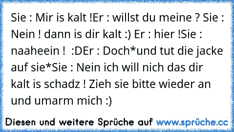 Sie : Mir is kalt !
Er : willst du meine ? ♥
Sie : Nein ! dann is dir kalt :) ♥
Er : hier !
Sie : naaheein ! ♥ :D
Er : Doch
*und tut die jacke auf sie*
Sie : Nein ich will nich das dir kalt is schadz ! Zieh sie bitte wieder an und umarm mich :) ♥