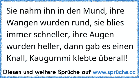 Sie nahm ihn in den Mund, ihre Wangen wurden rund, sie blies immer schneller, ihre Augen wurden heller, dann gab es einen Knall, Kaugummi klebte überall!