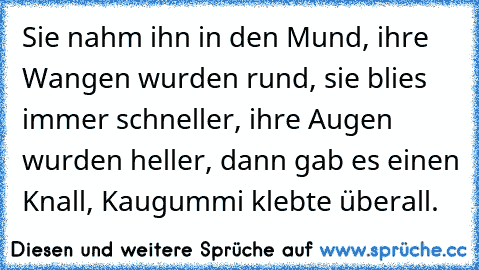 Sie nahm ihn in den Mund, ihre Wangen wurden rund, sie blies immer schneller, ihre Augen wurden heller, dann gab es einen Knall, Kaugummi klebte überall.