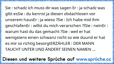 Sie : schadz ich muss dir was sagen 
Er : ja schadz was gibt es
Sie : du kennst ja diesen obdachlosen vor unserem haus
Er : ja wieso ?
Sie : Ich habe mid ihm geschlafen
Er : willst du mich verarschen ?!
Sie : nein
Er : warum hast du das gemacht ?
Sie : weil er hat wenigstens einen schwanz nicht so wie du
und er hat es mir so richtig besorgt
ERZÄHLER : DER MANN TAUCHT UNTER UND ÄNDERT SEINEN NAM...