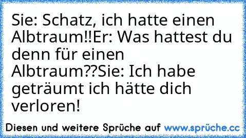 Sie: Schatz, ich hatte einen Albtraum!!
Er: Was hattest du denn für einen Albtraum??
Sie: Ich habe geträumt ich hätte dich verloren!
♥ ♥ ♥