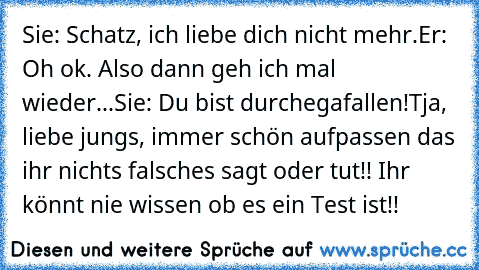 Sie: Schatz, ich liebe dich nicht mehr.
Er: Oh ok. Also dann geh ich mal wieder...
Sie: Du bist durchegafallen!
Tja, liebe jungs, immer schön aufpassen das ihr nichts falsches sagt oder tut!! Ihr könnt nie wissen ob es ein Test ist!!