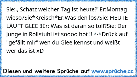 Sie:,, Schatz welcher Tag ist heute?"
Er:Montag wieso?
Sie*Kreisch*
Er:Was den los?
Sie: HEUTE LÄUFT GLEE !!
Er: Was ist daran so toll?
Sie: Der Junge in Rollstuhl ist soooo hot !! *-*
Drück auf "gefällt mir" wen du Glee kennst und weißt wer das ist xD