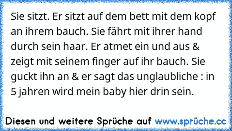 Sie sitzt. Er sitzt auf dem bett mit dem kopf an ihrem bauch. Sie fährt mit ihrer hand durch sein haar. Er atmet ein und aus & zeigt mit seinem finger auf ihr bauch. Sie guckt ihn an & er sagt das unglaubliche : in 5 jahren wird mein baby hier drin sein.