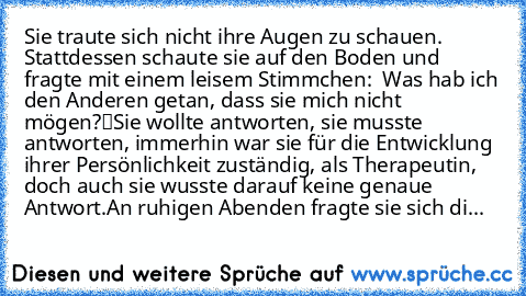 Sie traute sich nicht ihre Augen zu schauen. Stattdessen schaute sie auf den Boden und fragte mit einem leisem Stimmchen: „ Was hab ich den Anderen getan, dass sie mich nicht mögen?“
Sie wollte antworten, sie musste antworten, immerhin war sie für die Entwicklung ihrer Persönlichkeit zuständig, als Therapeutin, doch auch sie wusste darauf keine genaue Antwort.
An ruhigen Abenden fragte sie sich...