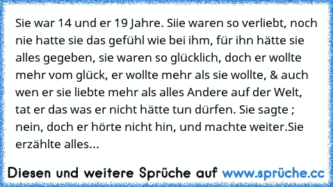 Sie war 14 und er 19 Jahre. Siie waren so verliebt, noch nie hatte sie das gefühl wie bei ihm, für ihn hätte sie alles gegeben, sie waren so glücklich, doch er wollte mehr vom glück, er wollte mehr als sie wollte, & auch wen er sie liebte mehr als alles Andere auf der Welt, tat er das was er nicht hätte tun dürfen. Sie sagte ; nein, doch er hörte nicht hin, und machte weiter.
Sie erzählte alles au...