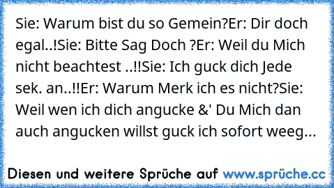 Sie: Warum bist du so Gemein?
Er: Dir doch egal..!
Sie: Bitte Sag Doch ?
Er: Weil du Mich nicht beachtest ..!!
Sie: Ich guck dich Jede sek. an..!!
Er: Warum Merk ich es nicht?
Sie: Weil wen ich dich angucke &' Du Mich dan auch angucken willst guck ich sofort weeg...