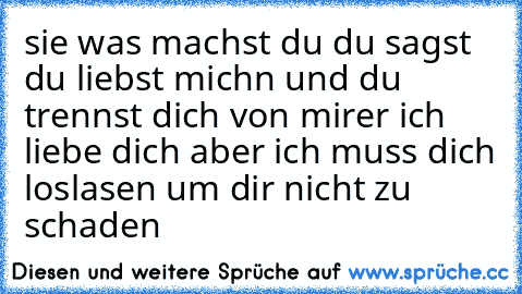 sie was machst du du sagst du liebst michn und du trennst dich von mir
er ich liebe dich aber ich muss dich loslasen um dir nicht zu schaden