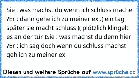 Sie : was machst du wenn ich schluss mache ?
Er : dann gehe ich zu meiner ex .
( ein tag später sie macht schluss )
( plötzlich klingelt es an der tür )
Sie : was machst du denn hier ?
Er : ich sag doch wenn du schluss machst geh ich zu meiner ex ♥