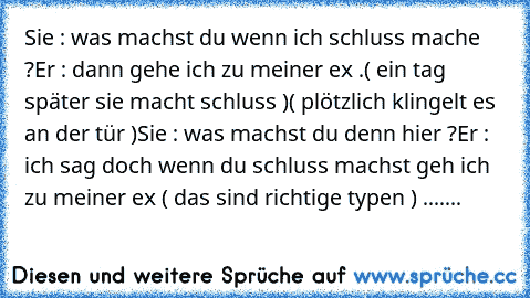 Sie : was machst du wenn ich schluss mache ?
Er : dann gehe ich zu meiner ex .
( ein tag später sie macht schluss )
( plötzlich klingelt es an der tür )
Sie : was machst du denn hier ?
Er : ich sag doch wenn du schluss machst geh ich zu meiner ex ♥
( das sind richtige typen ♥) .......