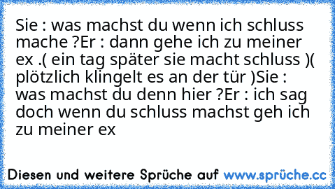 Sie : was machst du wenn ich schluss mache ?
Er : dann gehe ich zu meiner ex .
( ein tag später sie macht schluss )
( plötzlich klingelt es an der tür )
Sie : was machst du denn hier ?
Er : ich sag doch wenn du schluss machst geh ich zu meiner ex