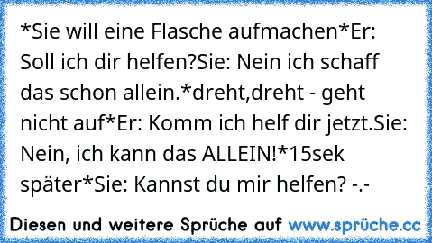 *Sie will eine Flasche aufmachen*
Er: Soll ich dir helfen?
Sie: Nein ich schaff das schon allein.
*dreht,dreht - geht nicht auf*
Er: Komm ich helf dir jetzt.
Sie: Nein, ich kann das ALLEIN!
*15sek später*
Sie: Kannst du mir helfen? -.-